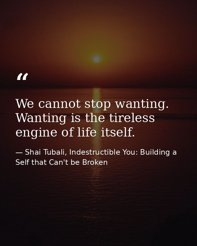 We cannot stop wanting. Wanting is the tireless engine of life itself. — Shai Tubali, Indestructible You: Building a Self that Can't be Broken