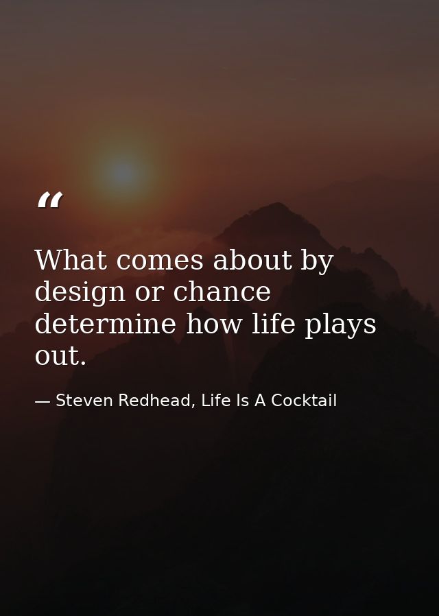 What comes about by design or chance determine how life plays out. — Steven Redhead, Life Is A Cocktail