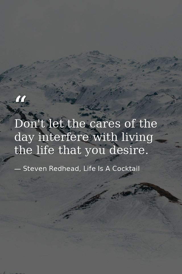 Don't let the cares of the day interfere with living the life that you desire. — Steven Redhead, Life Is A Cocktail