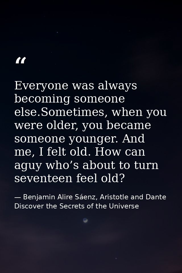 Everyone was always becoming someone else.Sometimes, when you were older, you became someone younger. And me, I felt old — Benjamin Alire Sáenz, Aristotle and Dante Discover the Secrets of the Universe