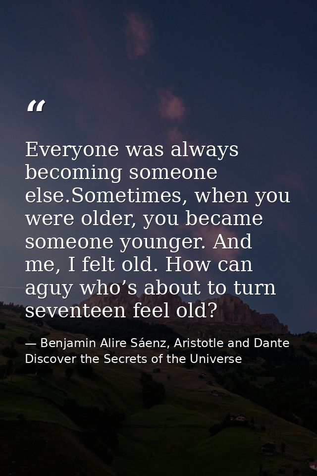 Everyone was always becoming someone else.Sometimes, when you were older, you became someone younger. And me, I felt old — Benjamin Alire Sáenz, Aristotle and Dante Discover the Secrets of the Universe