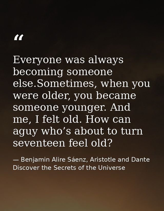 Everyone was always becoming someone else.Sometimes, when you were older, you became someone younger. And me, I felt old — Benjamin Alire Sáenz, Aristotle and Dante Discover the Secrets of the Universe
