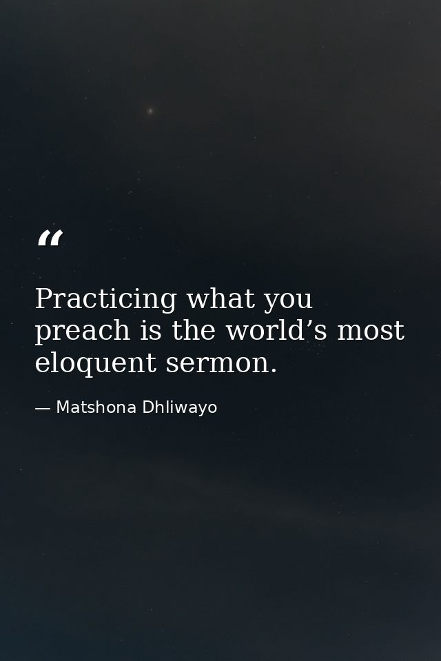 Practicing what you preach is the world’s most eloquent sermon. — Matshona Dhliwayo