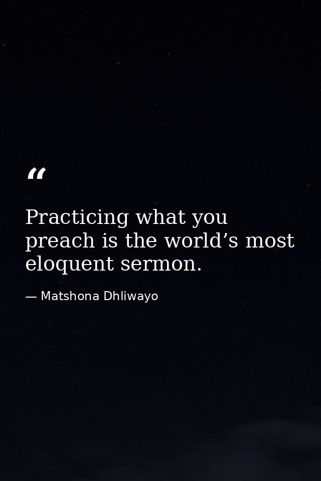 Practicing what you preach is the world’s most eloquent sermon. — Matshona Dhliwayo