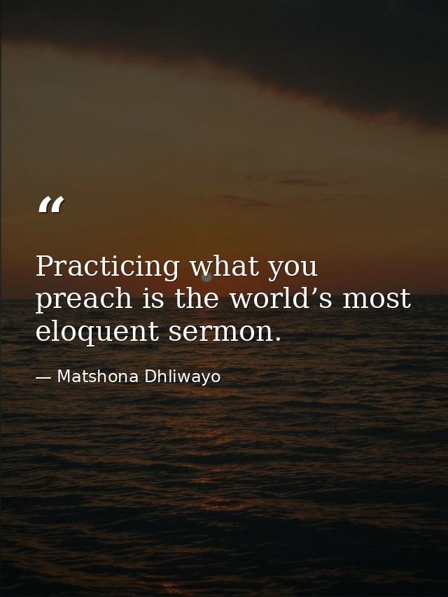 Practicing what you preach is the world’s most eloquent sermon. — Matshona Dhliwayo