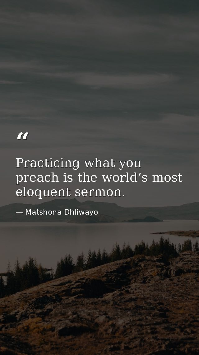 Practicing what you preach is the world’s most eloquent sermon. — Matshona Dhliwayo