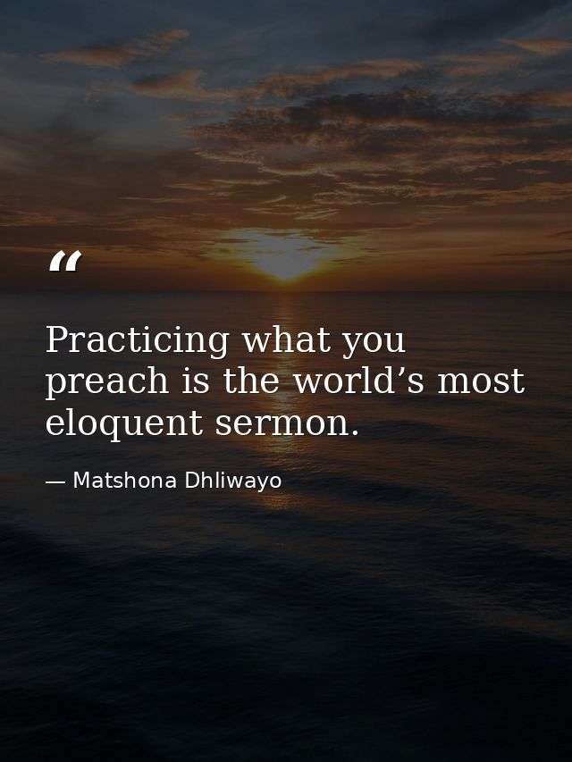 Practicing what you preach is the world’s most eloquent sermon. — Matshona Dhliwayo