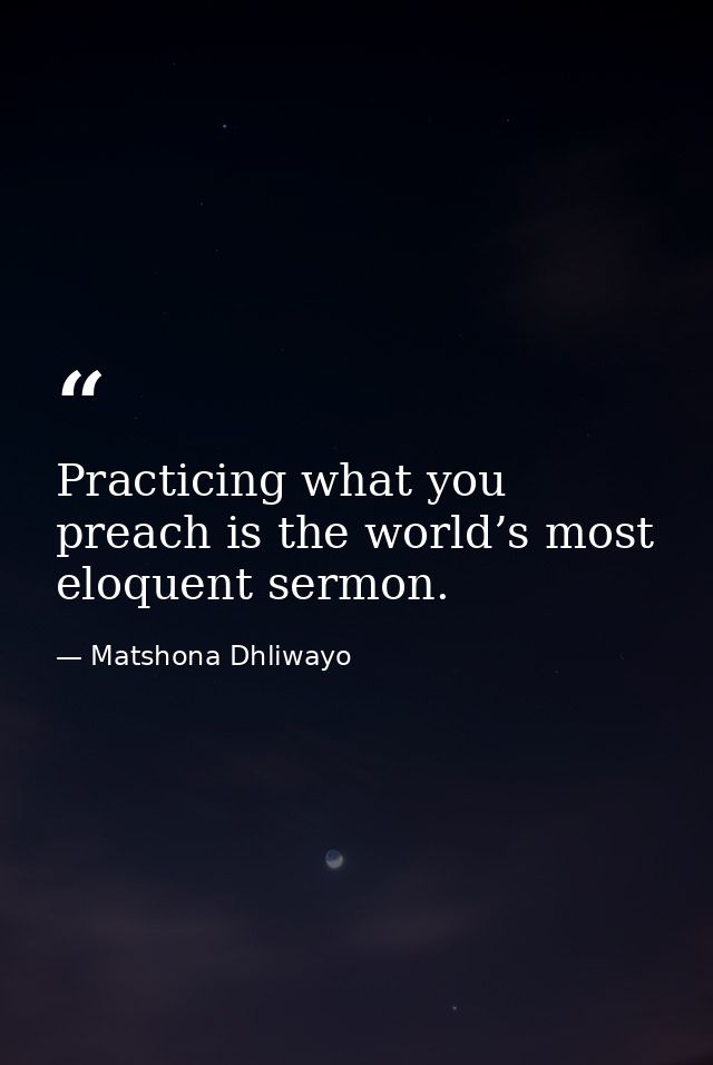 Practicing what you preach is the world’s most eloquent sermon. — Matshona Dhliwayo
