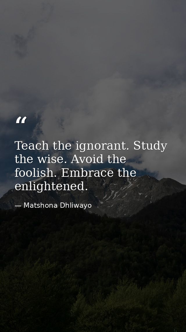 Teach the ignorant. Study the wise. Avoid the foolish. Embrace the enlightened. — Matshona Dhliwayo