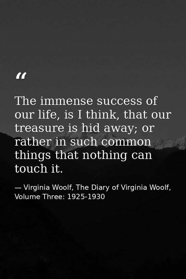 The immense success of our life, is I think, that our treasure is hid away; or rather in such common things that nothing — Virginia Woolf, The Diary of Virginia Woolf, Volume Three: 1925-1930