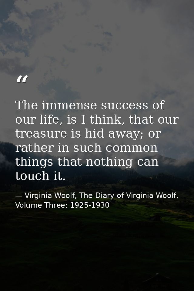 The immense success of our life, is I think, that our treasure is hid away; or rather in such common things that nothing — Virginia Woolf, The Diary of Virginia Woolf, Volume Three: 1925-1930
