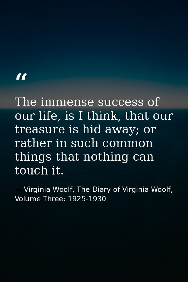 The immense success of our life, is I think, that our treasure is hid away; or rather in such common things that nothing — Virginia Woolf, The Diary of Virginia Woolf, Volume Three: 1925-1930