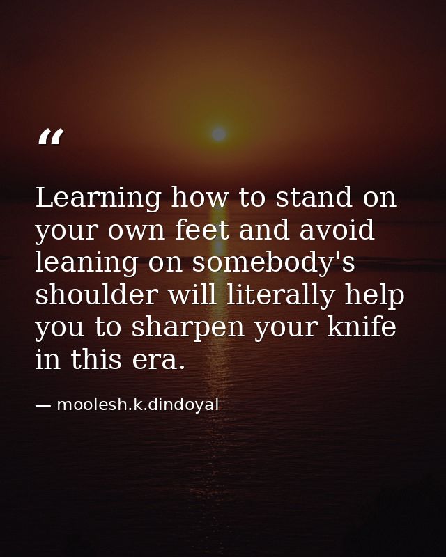 Learning how to stand on your own feet and avoid leaning on somebody's shoulder will literally help you to sharpen your  — moolesh.k.dindoyal