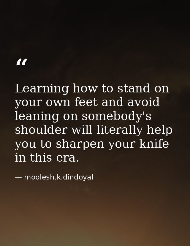 Learning how to stand on your own feet and avoid leaning on somebody's shoulder will literally help you to sharpen your  — moolesh.k.dindoyal