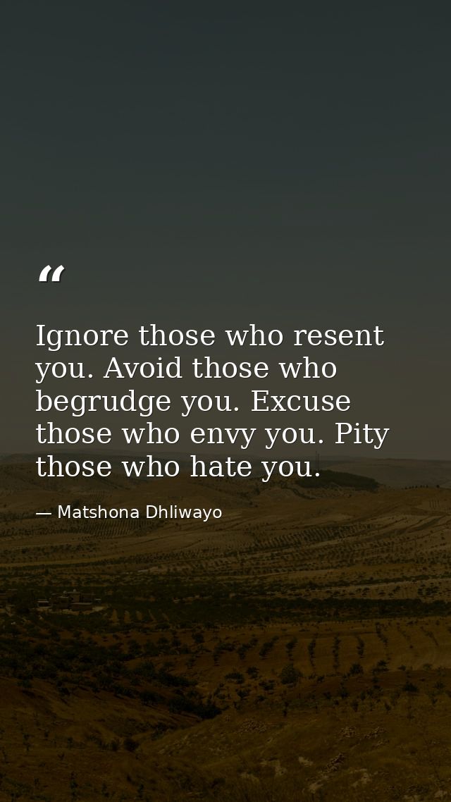 Ignore those who resent you. Avoid those who begrudge you. Excuse those who envy you. Pity those who hate you. — Matshona Dhliwayo