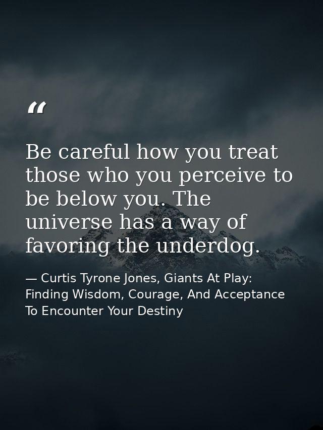 Be careful how you treat those who you perceive to be below you. The universe has a way of favoring the underdog. — Curtis Tyrone Jones, Giants At Play: Finding Wisdom, Courage, And Acceptance To Encounter Your Destiny
