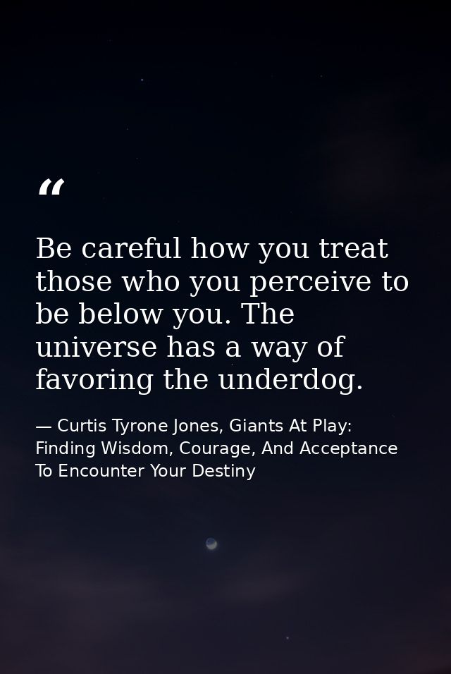 Be careful how you treat those who you perceive to be below you. The universe has a way of favoring the underdog. — Curtis Tyrone Jones, Giants At Play: Finding Wisdom, Courage, And Acceptance To Encounter Your Destiny