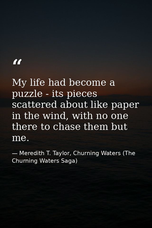 My life had become a puzzle - its pieces scattered about like paper in the wind, with no one there to chase them but me. — Meredith T. Taylor, Churning Waters (The Churning Waters Saga)