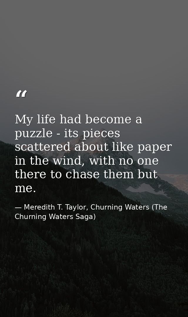 My life had become a puzzle - its pieces scattered about like paper in the wind, with no one there to chase them but me. — Meredith T. Taylor, Churning Waters (The Churning Waters Saga)