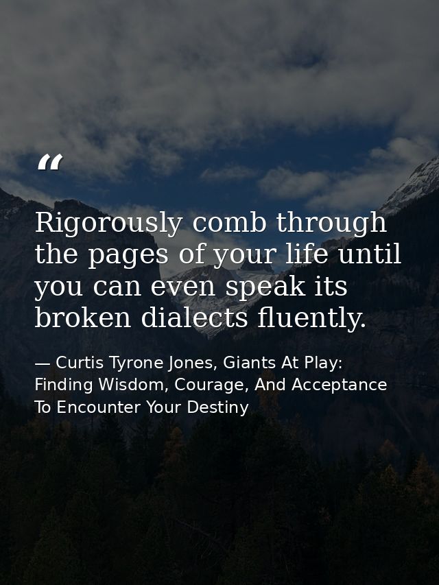 Rigorously comb through the pages of your life until you can even speak its broken dialects fluently. — Curtis Tyrone Jones, Giants At Play: Finding Wisdom, Courage, And Acceptance To Encounter Your Destiny