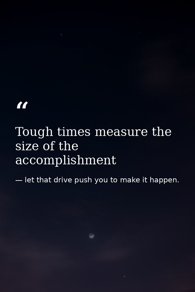 Tough times measure the size of the accomplishment — let that drive push you to make it happen.