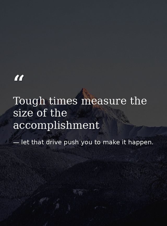 Tough times measure the size of the accomplishment — let that drive push you to make it happen.