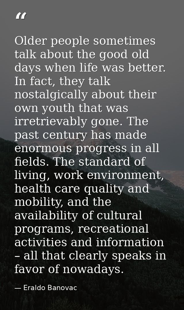 Older people sometimes talk about the good old days when life was better. In fact, they talk nostalgically about their o — Eraldo Banovac