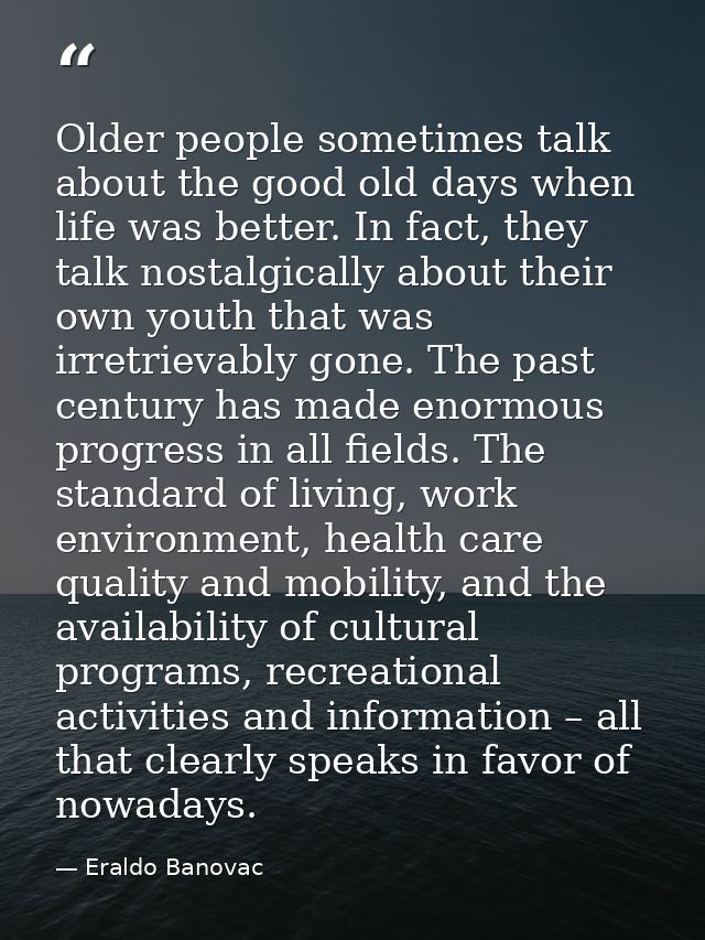 Older people sometimes talk about the good old days when life was better. In fact, they talk nostalgically about their o — Eraldo Banovac