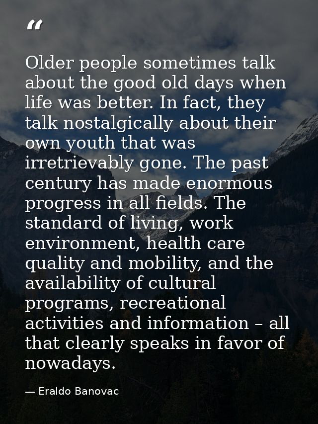 Older people sometimes talk about the good old days when life was better. In fact, they talk nostalgically about their o — Eraldo Banovac