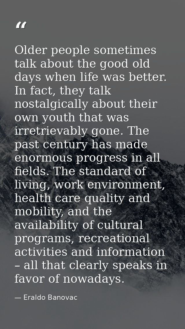 Older people sometimes talk about the good old days when life was better. In fact, they talk nostalgically about their o — Eraldo Banovac