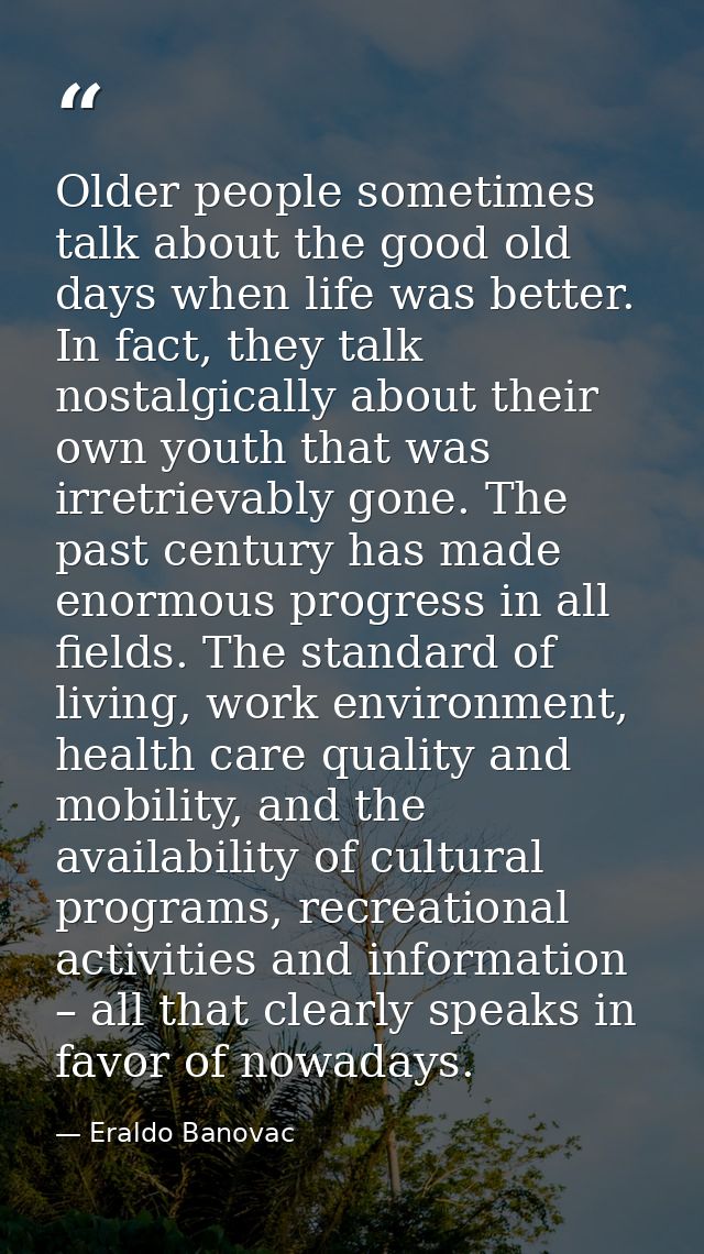Older people sometimes talk about the good old days when life was better. In fact, they talk nostalgically about their o — Eraldo Banovac