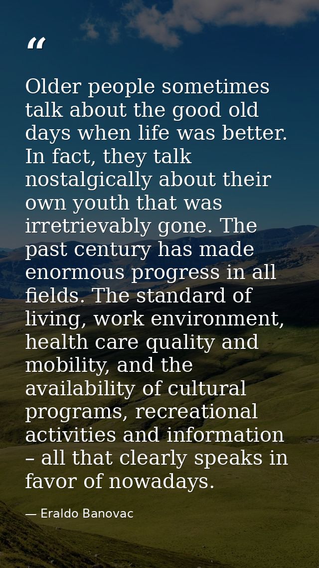 Older people sometimes talk about the good old days when life was better. In fact, they talk nostalgically about their o — Eraldo Banovac