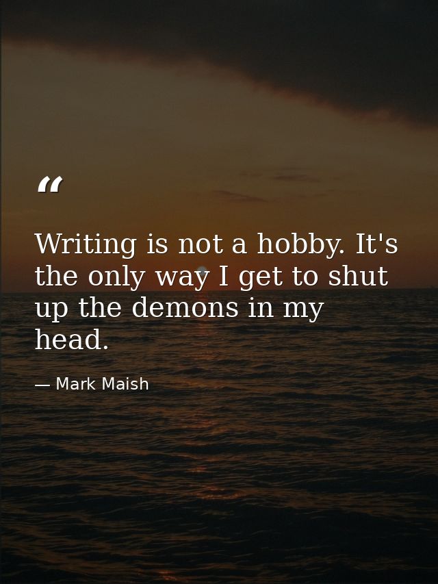 Writing is not a hobby. It's the only way I get to shut up the demons in my head. — Mark Maish