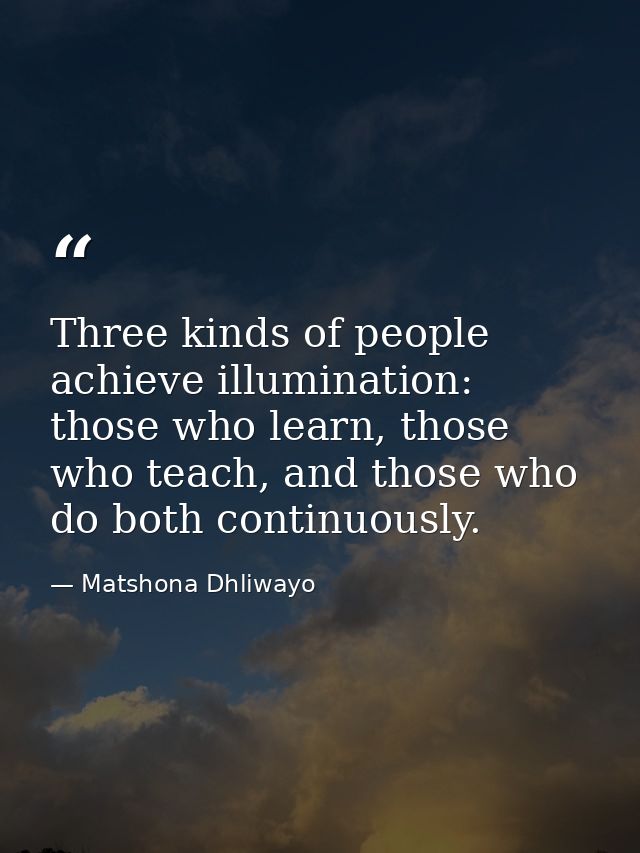 Three kinds of people achieve illumination: those who learn, those who teach, and those who do both continuously. — Matshona Dhliwayo