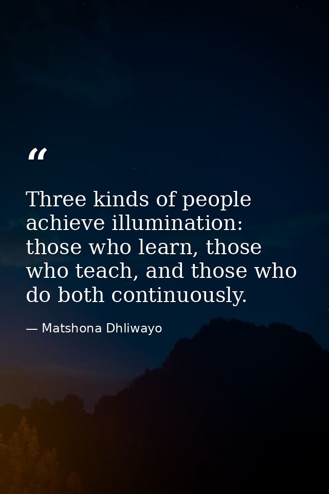 Three kinds of people achieve illumination: those who learn, those who teach, and those who do both continuously. — Matshona Dhliwayo