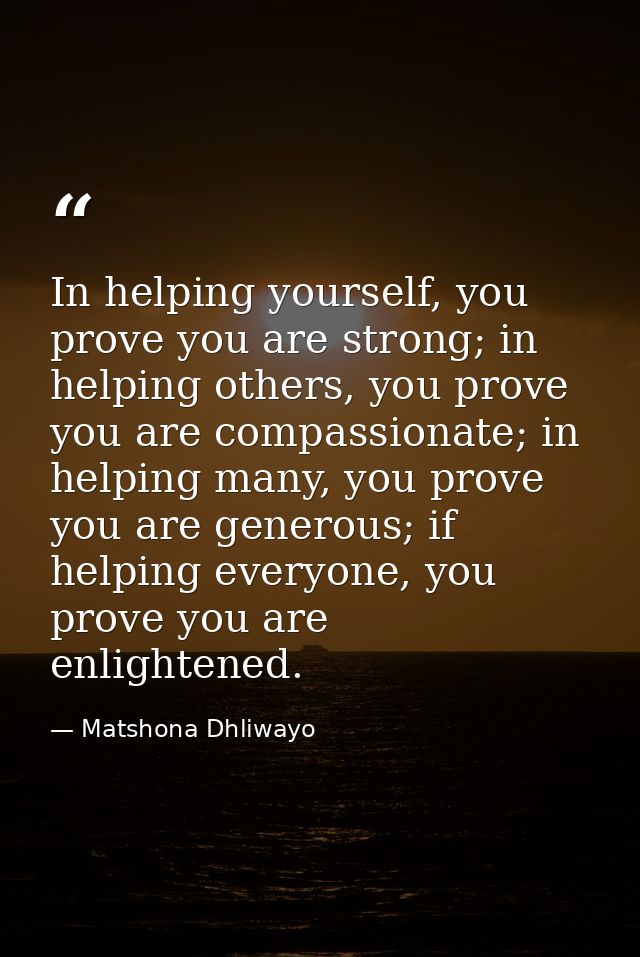 In helping yourself, you prove you are strong; in helping others, you prove you are compassionate; in helping many, you  — Matshona Dhliwayo