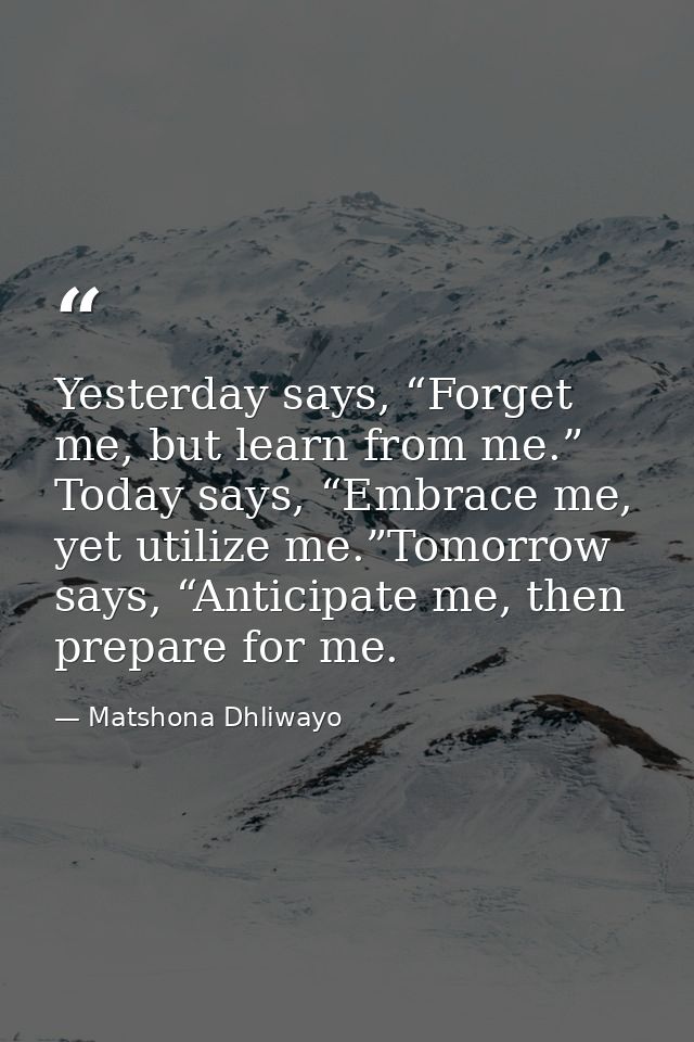 Yesterday says, “Forget me, but learn from me.” Today says, “Embrace me, yet utilize me.”Tomorrow says, “Anticipate me,  — Matshona Dhliwayo