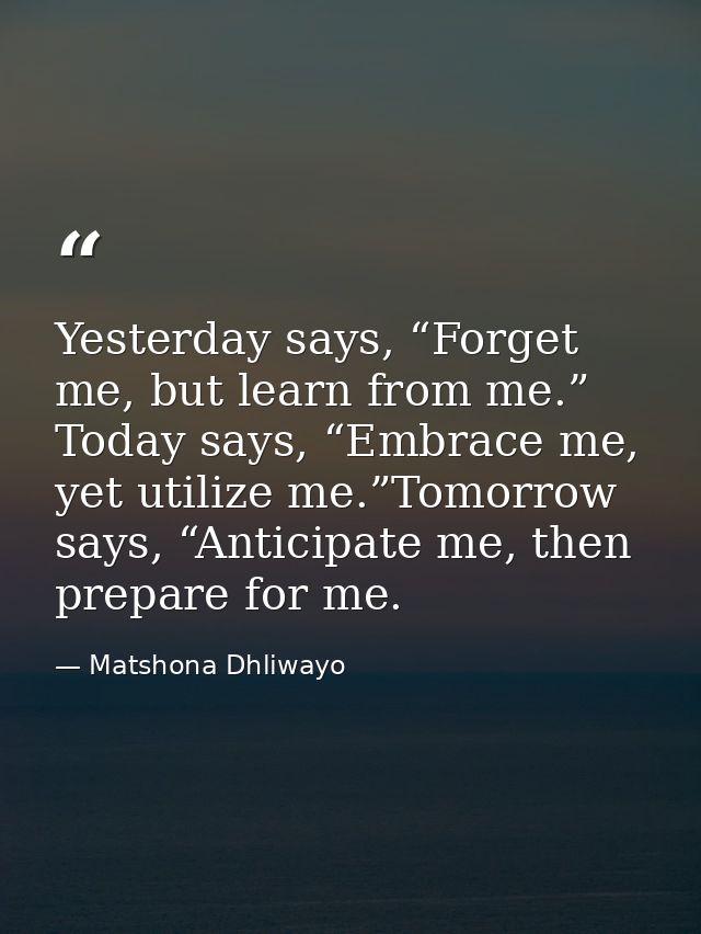 Yesterday says, “Forget me, but learn from me.” Today says, “Embrace me, yet utilize me.”Tomorrow says, “Anticipate me,  — Matshona Dhliwayo