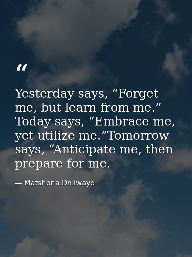 Yesterday says, “Forget me, but learn from me.” Today says, “Embrace me, yet utilize me.”Tomorrow says, “Anticipate me,  — Matshona Dhliwayo