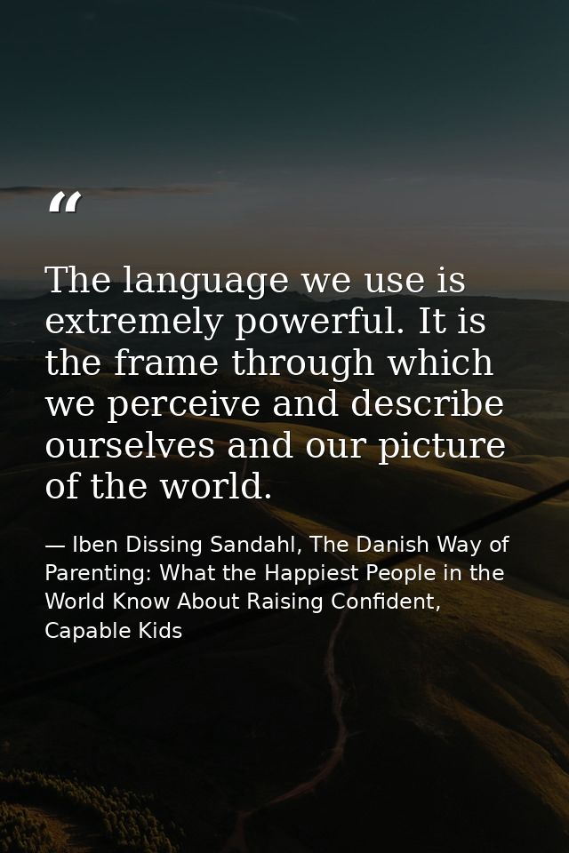 The language we use is extremely powerful. It is the frame through which we perceive and describe ourselves and our pict — Iben Dissing Sandahl, The Danish Way of Parenting: What the Happiest People in the World Know About Raising Confident, Capable Kids