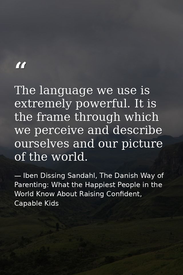 The language we use is extremely powerful. It is the frame through which we perceive and describe ourselves and our pict — Iben Dissing Sandahl, The Danish Way of Parenting: What the Happiest People in the World Know About Raising Confident, Capable Kids