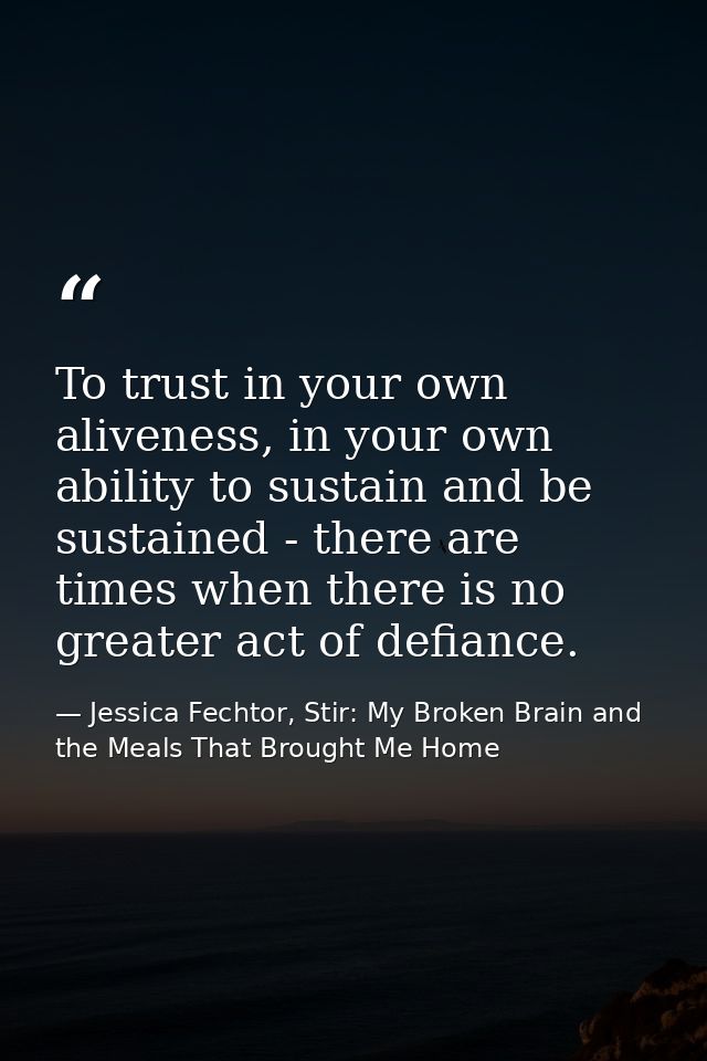 To trust in your own aliveness, in your own ability to sustain and be sustained - there are times when there is no great — Jessica Fechtor, Stir: My Broken Brain and the Meals That Brought Me Home