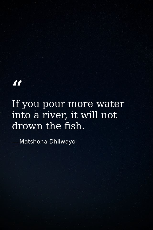 If you pour more water into a river, it will not drown the fish. — Matshona Dhliwayo
