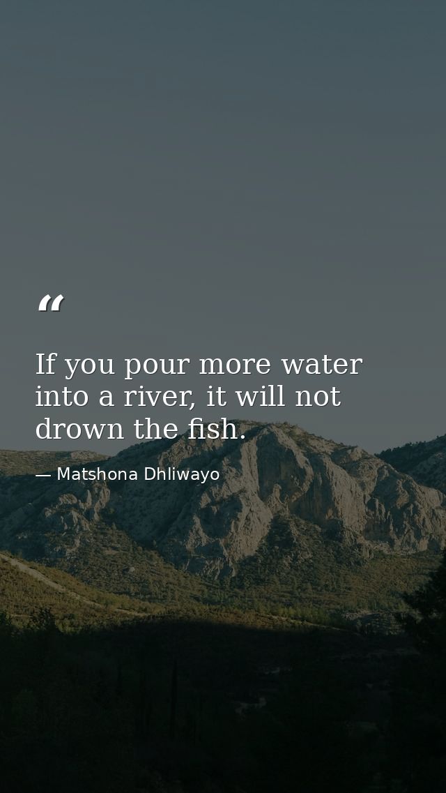 If you pour more water into a river, it will not drown the fish. — Matshona Dhliwayo