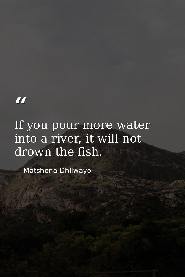 If you pour more water into a river, it will not drown the fish. — Matshona Dhliwayo