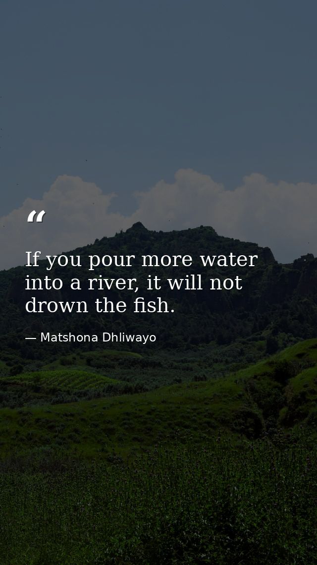 If you pour more water into a river, it will not drown the fish. — Matshona Dhliwayo