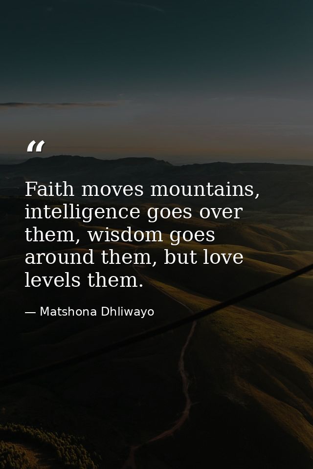 Faith moves mountains, intelligence goes over them, wisdom goes around them, but love levels them. — Matshona Dhliwayo
