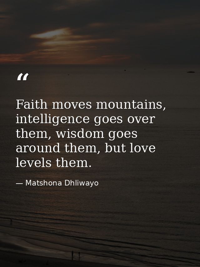 Faith moves mountains, intelligence goes over them, wisdom goes around them, but love levels them. — Matshona Dhliwayo