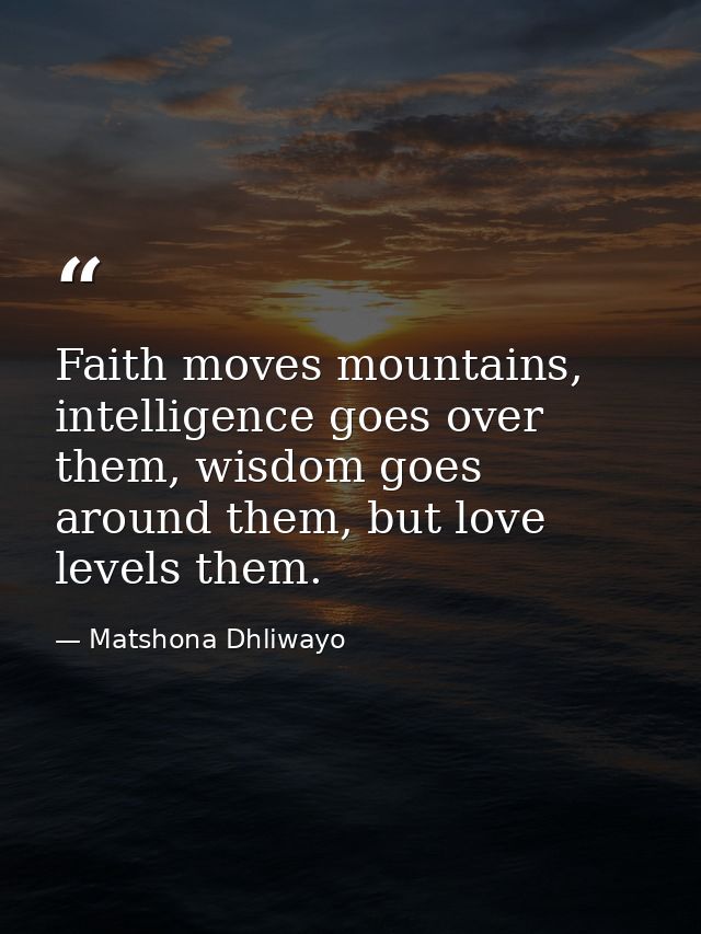 Faith moves mountains, intelligence goes over them, wisdom goes around them, but love levels them. — Matshona Dhliwayo