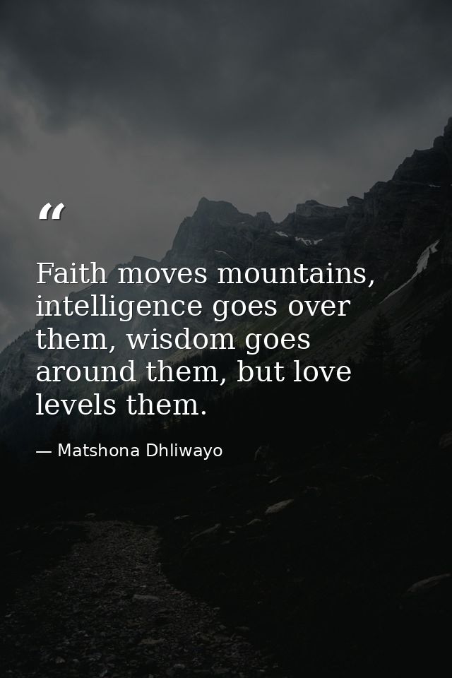 Faith moves mountains, intelligence goes over them, wisdom goes around them, but love levels them. — Matshona Dhliwayo